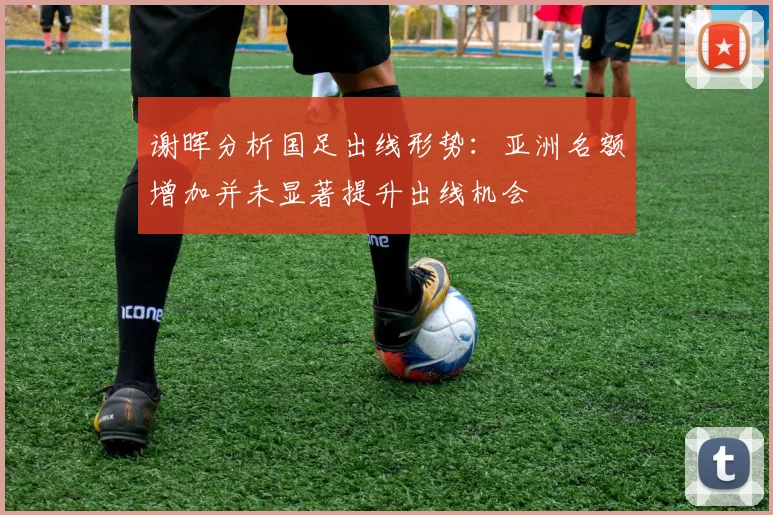 谢晖分析国足出线形势：亚洲名额增加并未显著提升出线机会