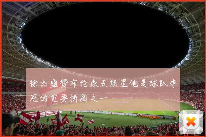 徐杰盛赞布伦森五颗星他是球队夺冠的重要拼图之一