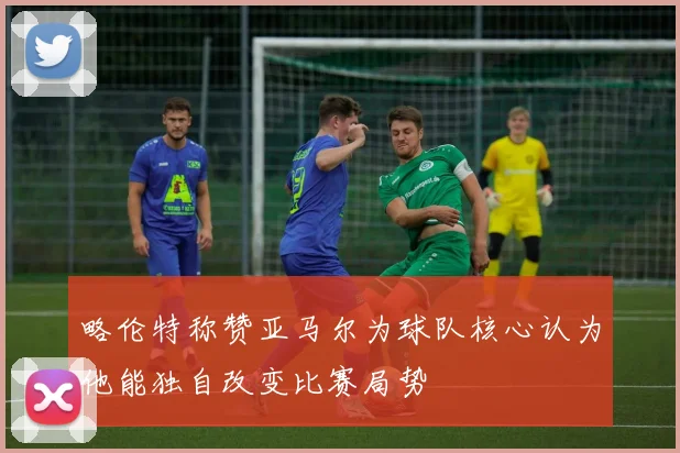 略伦特称赞亚马尔为球队核心认为他能独自改变比赛局势