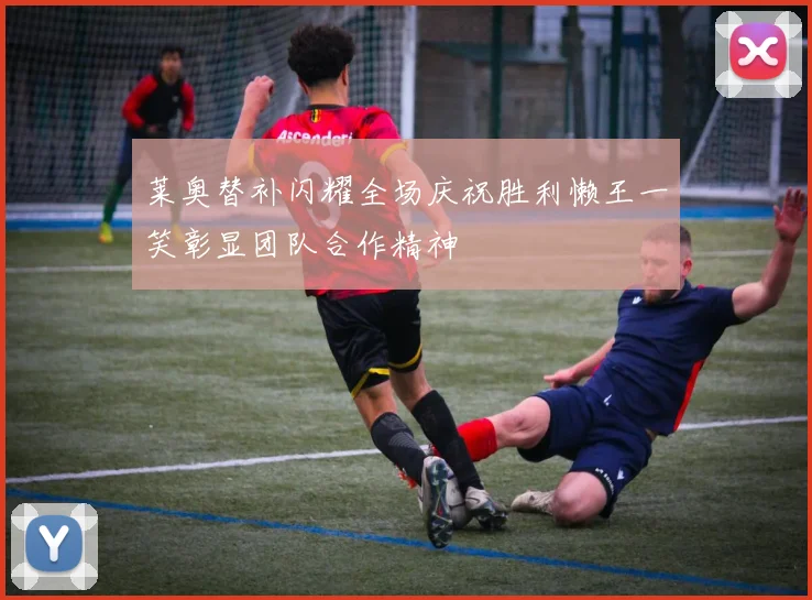 莱奥替补闪耀全场庆祝胜利懒王一笑彰显团队合作精神
