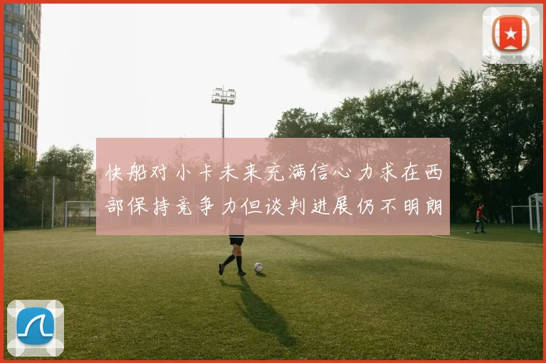 快船对小卡未来充满信心力求在西部保持竞争力但谈判进展仍不明朗