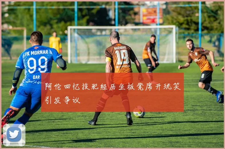 阿伦回忆技犯经历坐板凳席开玩笑引发争议