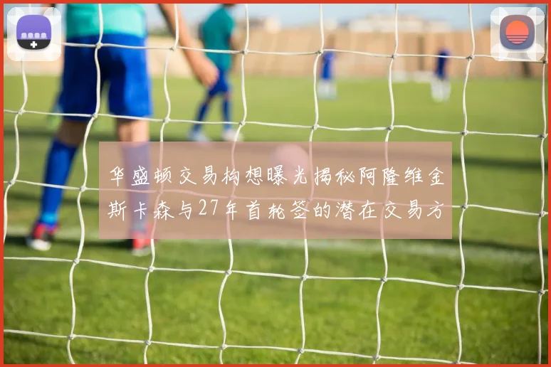 华盛顿交易构想曝光揭秘阿隆维金斯卡森与27年首轮签的潜在交易方案