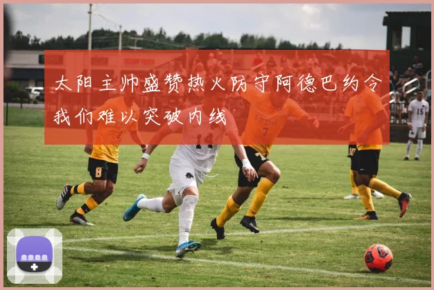 太阳主帅盛赞热火防守阿德巴约令我们难以突破内线