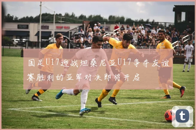 国足U17迎战坦桑尼亚U17争夺友谊赛胜利的亚军对决即将开启