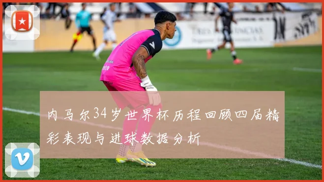 内马尔34岁世界杯历程回顾四届精彩表现与进球数据分析