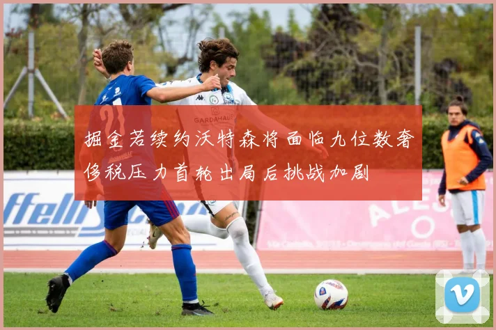 掘金若续约沃特森将面临九位数奢侈税压力首轮出局后挑战加剧