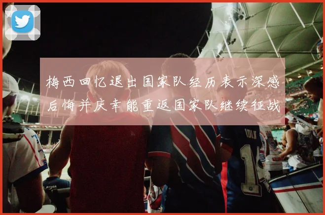 梅西回忆退出国家队经历表示深感后悔并庆幸能重返国家队继续征战