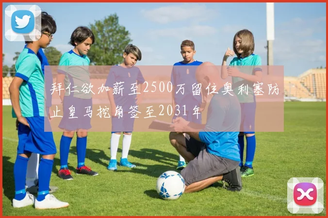 拜仁欲加薪至2500万留住奥利塞防止皇马挖角签至2031年
