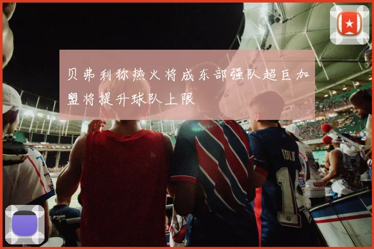 贝弗利称热火将成东部强队超巨加盟将提升球队上限