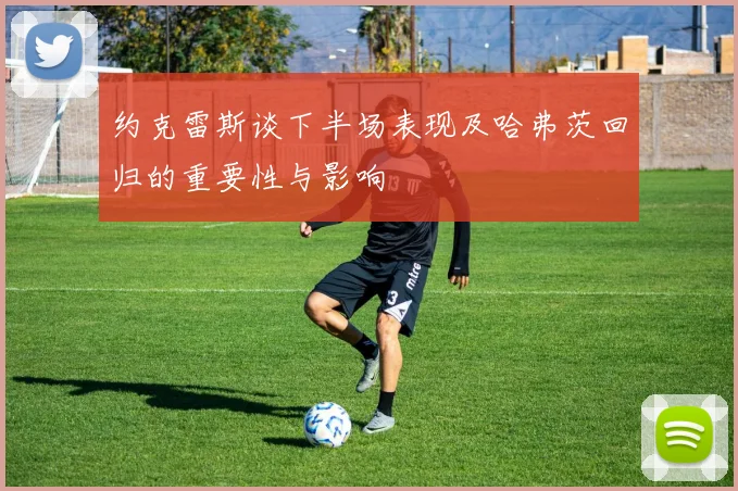 约克雷斯谈下半场表现及哈弗茨回归的重要性与影响